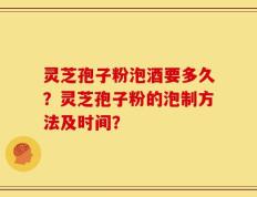 灵芝孢子粉泡酒要多久？灵芝孢子粉的泡制方法及时间？
