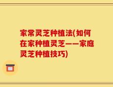 家常灵芝种植法(如何在家种植灵芝——家庭灵芝种植技巧)