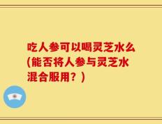 吃人参可以喝灵芝水么(能否将人参与灵芝水混合服用？)