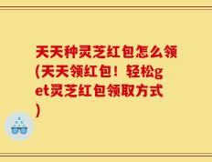 天天种灵芝红包怎么领(天天领红包！轻松get灵芝红包领取方式)