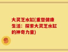 大灵芝水缸(重塑健康生活：探索大灵芝水缸的神奇力量)