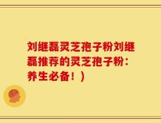 刘继磊灵芝孢子粉刘继磊推荐的灵芝孢子粉：养生必备！)