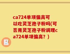 ca724单项偏高可以吃灵芝孢子粉吗(可否用灵芝孢子粉调理ca724单项偏高？)