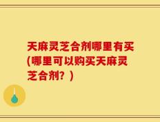 天麻灵芝合剂哪里有买(哪里可以购买天麻灵芝合剂？)