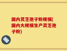 国内灵芝孢子粉规模(国内大规模生产灵芝孢子粉)