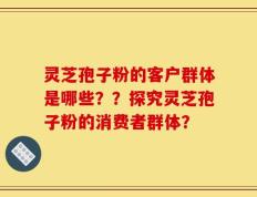 灵芝孢子粉的客户群体是哪些？？探究灵芝孢子粉的消费者群体？