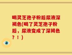 喝灵芝孢子粉后尿液深褐色(喝了灵芝孢子粉后，尿液变成了深褐色？！)