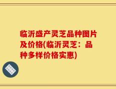 临沂盛产灵芝品种图片及价格(临沂灵芝：品种多样价格实惠)