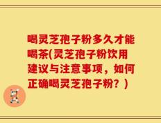 喝灵芝孢子粉多久才能喝茶(灵芝孢子粉饮用建议与注意事项，如何正确喝灵芝孢子粉？)