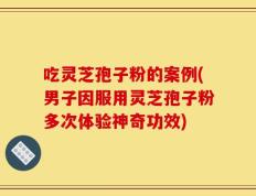 吃灵芝孢子粉的案例(男子因服用灵芝孢子粉多次体验神奇功效)