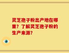 灵芝孢子粉出产地在哪里？了解灵芝孢子粉的生产来源？