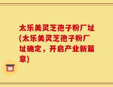 太乐美灵芝孢子粉厂址(太乐美灵芝孢子粉厂址确定，开启产业新篇章)