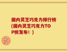 国内灵芝巧克力排行榜(国内灵芝巧克力TOP榜发布！)