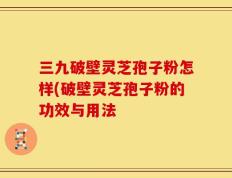 三九破壁灵芝孢子粉怎样(破壁灵芝孢子粉的功效与用法