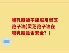 哺乳期能不能服用灵芝孢子油(灵芝孢子油在哺乳期是否安全？)