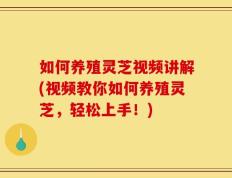 如何养殖灵芝视频讲解(视频教你如何养殖灵芝，轻松上手！)