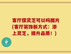 客厅摆灵芝可以吗图片(客厅装饰新方式：添上灵芝，提升品质！)