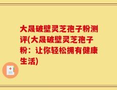 大晟破壁灵芝孢子粉测评(大晟破壁灵芝孢子粉：让你轻松拥有健康生活)