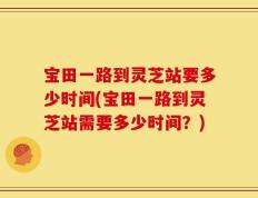 宝田一路到灵芝站要多少时间(宝田一路到灵芝站需要多少时间？)
