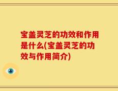 宝盖灵芝的功效和作用是什么(宝盖灵芝的功效与作用简介)