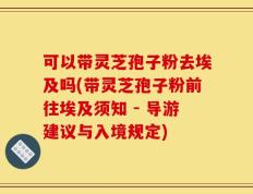 可以带灵芝孢子粉去埃及吗(带灵芝孢子粉前往埃及须知 - 导游建议与入境规定)
