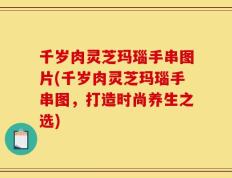千岁肉灵芝玛瑙手串图片(千岁肉灵芝玛瑙手串图，打造时尚养生之选)