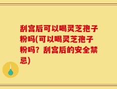 刮宫后可以喝灵芝孢子粉吗(可以喝灵芝孢子粉吗？刮宫后的安全禁忌)