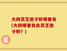大同灵芝孢子粉哪里有(大同哪里有卖灵芝孢子粉？)