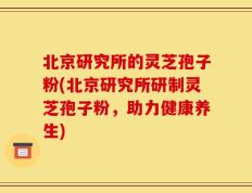 北京研究所的灵芝孢子粉(北京研究所研制灵芝孢子粉，助力健康养生)