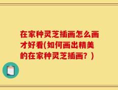 在家种灵芝插画怎么画才好看(如何画出精美的在家种灵芝插画？)