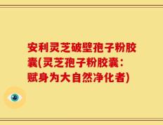 安利灵芝破壁孢子粉胶囊(灵芝孢子粉胶囊：赋身为大自然净化者)