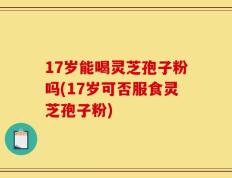 17岁能喝灵芝孢子粉吗(17岁可否服食灵芝孢子粉)