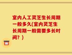 室内人工灵芝生长周期一般多久(室内灵芝生长周期一般需要多长时间？)