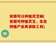 安徽可以种植灵芝嘛(安徽可种植灵芝，生态种植产业再添新工具)