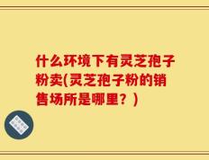 什么环境下有灵芝孢子粉卖(灵芝孢子粉的销售场所是哪里？)