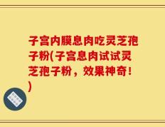 子宫内膜息肉吃灵芝孢子粉(子宫息肉试试灵芝孢子粉，效果神奇！)