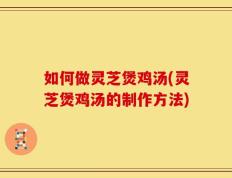 如何做灵芝煲鸡汤(灵芝煲鸡汤的制作方法)