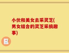 小伙和美女去采灵芝(男女组合的灵芝采摘趣事)