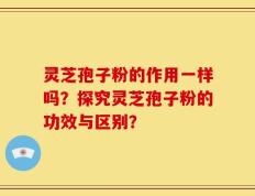 灵芝孢子粉的作用一样吗？探究灵芝孢子粉的功效与区别？