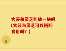 大芸和灵芝能放一块吗(大芸与灵芝可以搭配食用吗？)