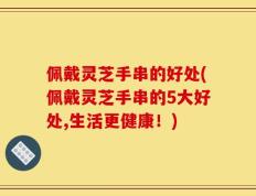 佩戴灵芝手串的好处(佩戴灵芝手串的5大好处,生活更健康！)