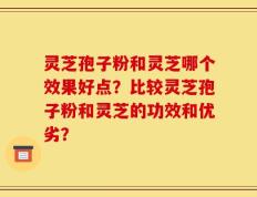 灵芝孢子粉和灵芝哪个效果好点？比较灵芝孢子粉和灵芝的功效和优劣？