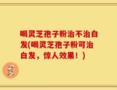 喝灵芝孢子粉治不治白发(喝灵芝孢子粉可治白发，惊人效果！)