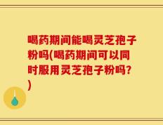 喝药期间能喝灵芝孢子粉吗(喝药期间可以同时服用灵芝孢子粉吗？)