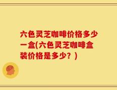六色灵芝咖啡价格多少一盒(六色灵芝咖啡盒装价格是多少？)