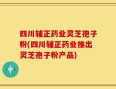 四川辅正药业灵芝孢子粉(四川辅正药业推出灵芝孢子粉产品)