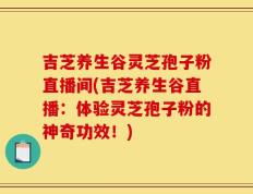 吉芝养生谷灵芝孢子粉直播间(吉芝养生谷直播：体验灵芝孢子粉的神奇功效！)