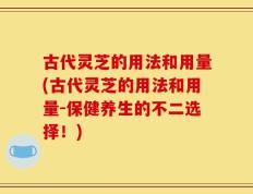 古代灵芝的用法和用量(古代灵芝的用法和用量-保健养生的不二选择！)