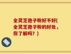 全灵芝孢子粉好不好(全灵芝孢子粉的好处，你了解吗？)