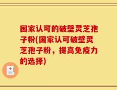 国家认可的破壁灵芝孢子粉(国家认可破壁灵芝孢子粉，提高免疫力的选择)